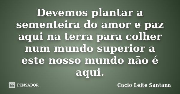 Devemos plantar a sementeira do amor e paz aqui na terra para colher num mundo superior a este nosso mundo não é aqui.... Frase de Cacio Leite Santana.