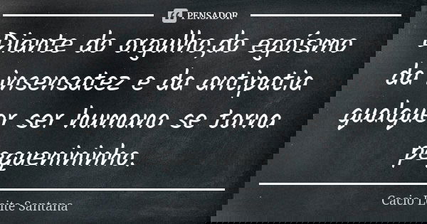 Diante do orgulho,do egoísmo da insensatez e da antipatia qualquer ser humano se torna pequenininho.... Frase de Cacio Leite Santana.