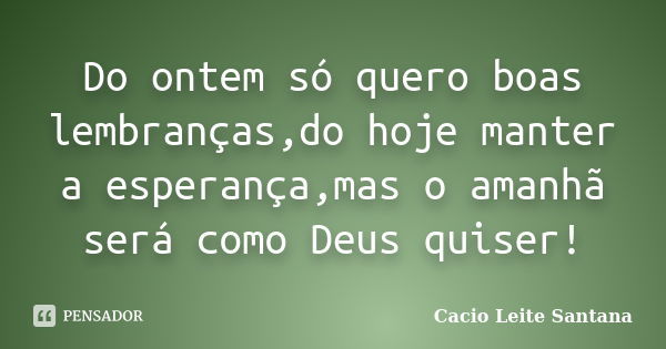 Do ontem só quero boas lembranças,do hoje manter a esperança,mas o amanhã será como Deus quiser!... Frase de Cacio Leite Santana.