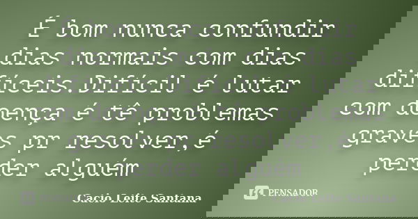 É bom nunca confundir dias normais com dias difíceis.Difícil é lutar com doença é tê problemas graves pr resolver,é perder alguém... Frase de Cacio Leite Santana.
