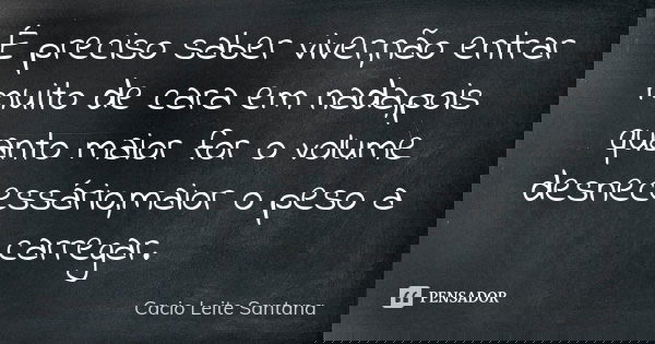 É preciso saber viver,não entrar muito de cara em nada,pois quanto maior for o volume desnecessário,maior o peso a carregar.... Frase de Cacio Leite Santana.