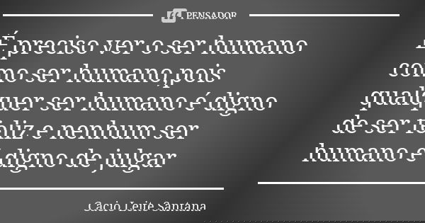 É preciso ver o ser humano como ser humano,pois qualquer ser humano é digno de ser feliz e nenhum ser humano é digno de julgar... Frase de Cacio Leite Santana.