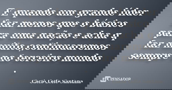 E quando um grande líder faz menos que o básico para uma nação e acha q faz muito,continuaremos sempre no terceiro mundo .... Frase de Cacio Leite Santana.