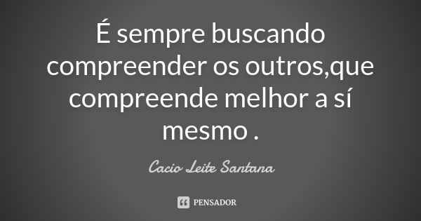 É sempre buscando compreender os outros,que compreende melhor a sí mesmo .... Frase de Cacio Leite Santana.