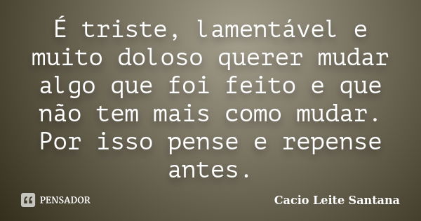 É triste, lamentável e muito doloso querer mudar algo que foi feito e que não tem mais como mudar. Por isso pense e repense antes.... Frase de Cacio Leite Santana.