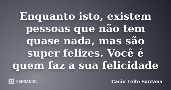 Enquanto isto, existem pessoas que não tem quase nada, mas são super felizes. Você é quem faz a sua felicidade... Frase de Cacio Leite Santana.