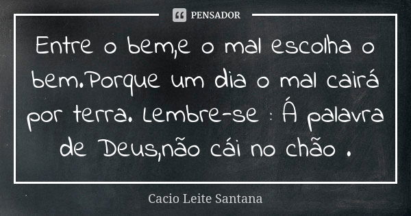 Entre o bem,e o mal escolha o bem.Porque um dia o mal cairá por terra. Lembre-se : Á palavra de Deus,não cái no chão .... Frase de Cacio Leite Santana.