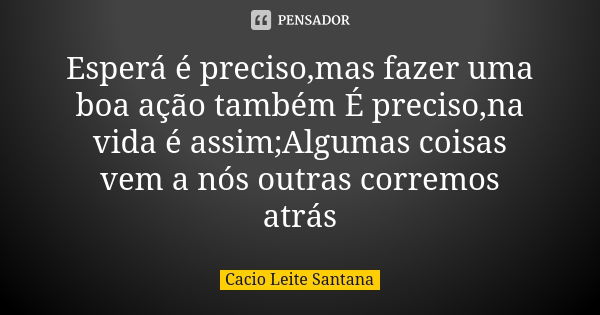 Esperá é preciso,mas fazer uma boa ação também É preciso,na vida é assim;Algumas coisas vem a nós outras corremos atrás... Frase de Cacio Leite Santana.