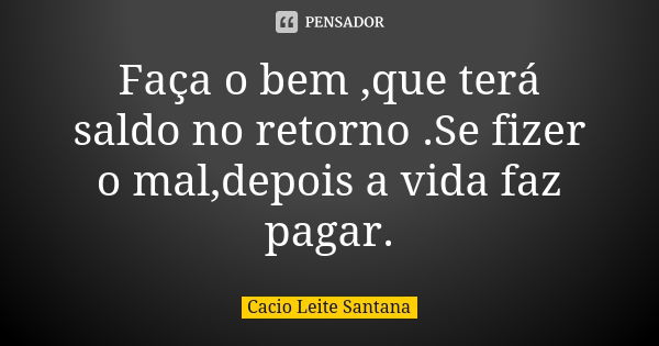 Faça o bem ,que terá saldo no retorno .Se fizer o mal,depois a vida faz pagar.... Frase de Cacio Leite Santana.