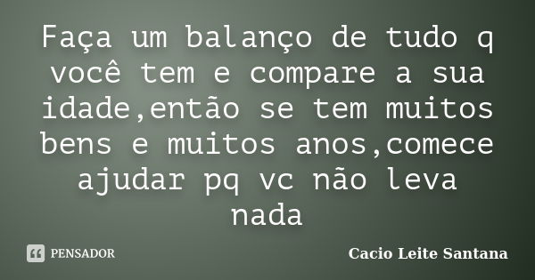 Faça um balanço de tudo q você tem e compare a sua idade,então se tem muitos bens e muitos anos,comece ajudar pq vc não leva nada... Frase de Cacio Leite Santana.