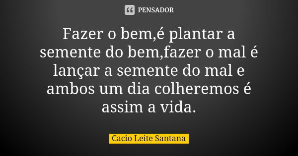 Fazer o bem,é plantar a semente do bem,fazer o mal é lançar a semente do mal e ambos um dia colheremos é assim a vida.... Frase de Cacio Leite Santana.