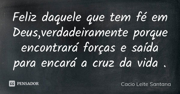 Feliz daquele que tem fé em Deus,verdadeiramente porque encontrará forças e saída para encará a cruz da vida .... Frase de Cacio Leite Santana.