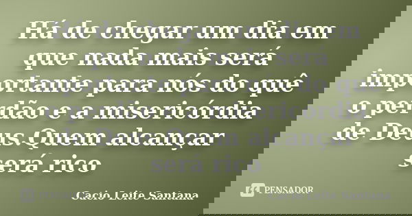 Há de chegar um dia em que nada mais será importante para nós do quê o perdão e a misericórdia de Deus.Quem alcançar será rico... Frase de Cacio Leite Santana.