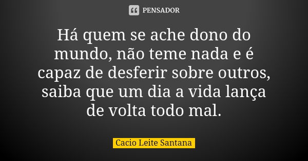 Há quem se ache dono do mundo, não teme nada e é capaz de desferir sobre outros, saiba que um dia a vida lança de volta todo mal.... Frase de Cacio Leite Santana.