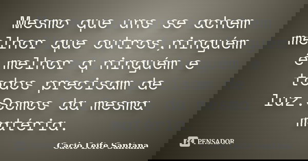 Mesmo que uns se achem melhor que outros,ninguém é melhor q ninguém e todos precisam de luz.Somos da mesma matéria.... Frase de Cacio Leite Santana.