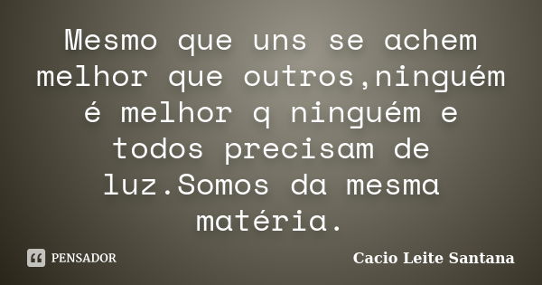 Mesmo que uns se achem melhor que outros,ninguém é melhor q ninguém e todos precisam de luz.Somos da mesma matéria.... Frase de Cacio Leite Santana.