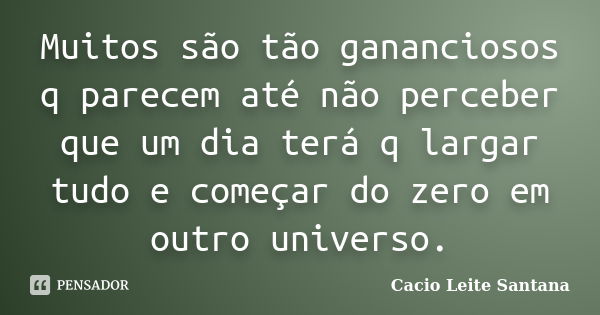 Muitos são tão gananciosos q parecem até não perceber que um dia terá q largar tudo e começar do zero em outro universo.... Frase de Cacio Leite Santana.