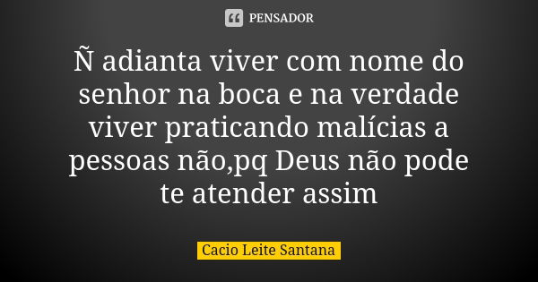 Ñ adianta viver com nome do senhor na boca e na verdade viver praticando malícias a pessoas não,pq Deus não pode te atender assim... Frase de Cacio Leite Santana.