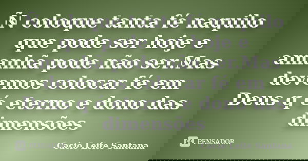 Ñ coloque tanta fé naquilo que pode ser hoje e amanhã pode não ser.Mas devemos colocar fé em Deus q é eterno e dono das dimensões... Frase de Cacio Leite Santana.