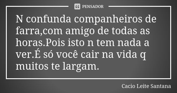 N confunda companheiros de farra,com amigo de todas as horas.Pois isto n tem nada a ver.É só você cair na vida q muitos te largam.... Frase de Cacio Leite Santana.