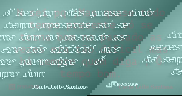 N sei pq ;Mas quase todo tempo presente só se torna bom no passado as vezes era tão difícil mas há sempre quem diga ; Ô tempo bom.... Frase de Cacio Leite Santana.