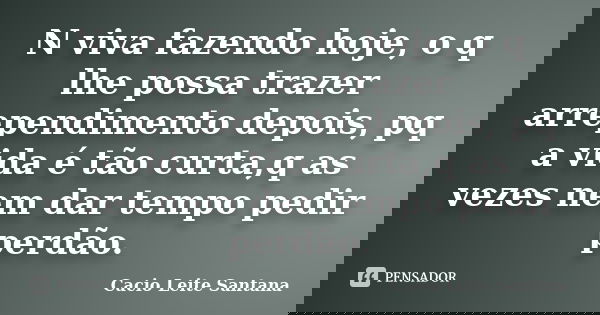 N viva fazendo hoje, o q lhe possa trazer arrependimento depois, pq a vida é tão curta,q as vezes nem dar tempo pedir perdão.... Frase de Cacio Leite Santana.