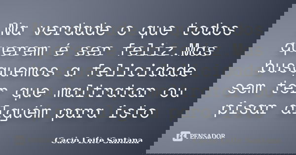 Na verdade o que todos querem é ser feliz.Mas busquemos a felicidade sem ter que maltratar ou pisar alguém para isto... Frase de Cacio Leite Santana.