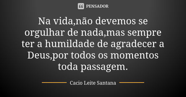 Na vida,não devemos se orgulhar de nada,mas sempre ter a humildade de agradecer a Deus,por todos os momentos toda passagem.... Frase de Cacio Leite Santana.