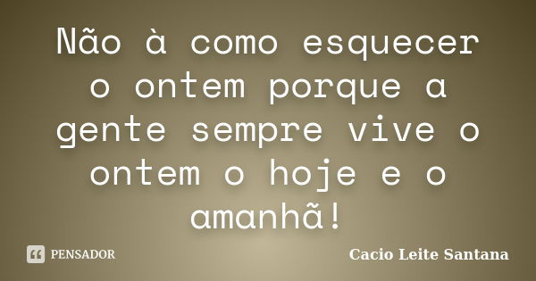 Não à como esquecer o ontem porque a gente sempre vive o ontem o hoje e o amanhã!... Frase de Cacio Leite Santana.