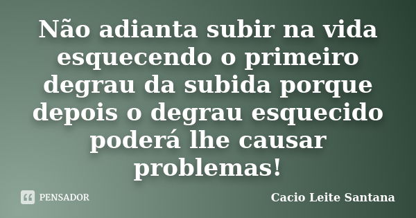 Não adianta subir na vida esquecendo o primeiro degrau da subida porque depois o degrau esquecido poderá lhe causar problemas!... Frase de Cacio Leite Santana.