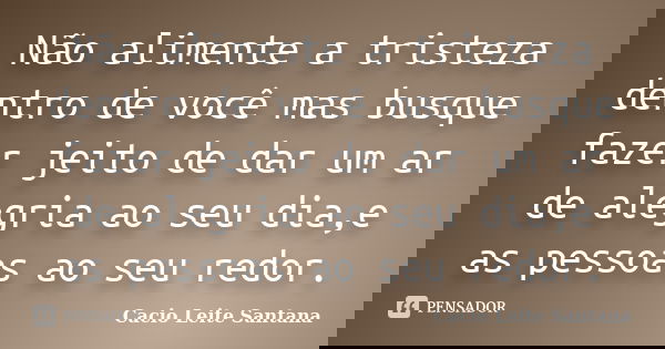 Não alimente a tristeza dentro de você mas busque fazer jeito de dar um ar de alegria ao seu dia,e as pessoas ao seu redor.... Frase de Cacio Leite Santana.