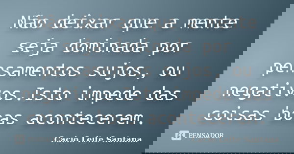 Não deixar que a mente seja dominada por pensamentos sujos, ou negativos.Isto impede das coisas boas acontecerem.... Frase de Cacio Leite Santana.