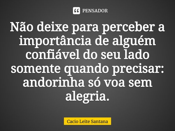 Não deixe para perceber a importância de alguém confiável do seu lado somente quando precisar: andorinha só voa sem alegria.... Frase de Cacio Leite Santana.