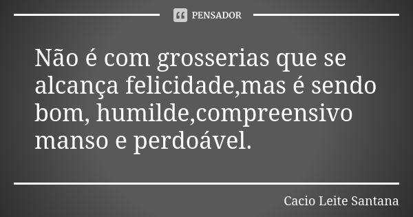 Não é com grosserias que se alcança felicidade,mas é sendo bom, humilde,compreensivo manso e perdoável.... Frase de Cacio Leite Santana.