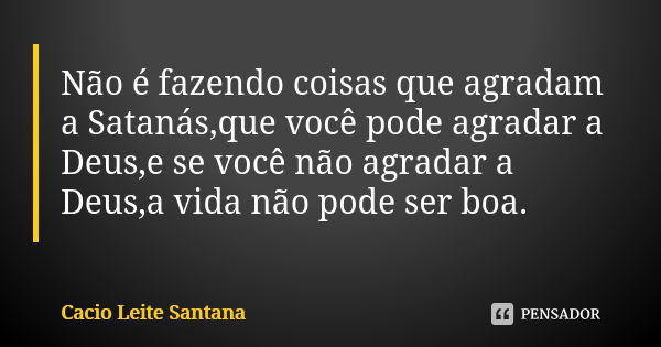 Não é fazendo coisas que agradam a Satanás,que você pode agradar a Deus,e se você não agradar a Deus,a vida não pode ser boa.... Frase de Cacio Leite Santana.