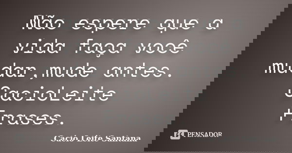 Não espere que a vida faça você mudar,mude antes. CacioLeite Frases.... Frase de Cacio Leite Santana.