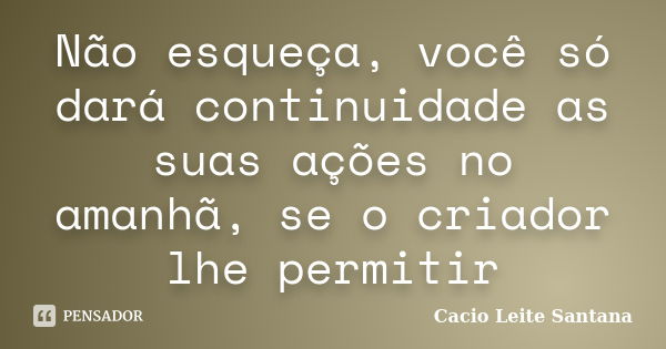 Não esqueça, você só dará continuidade as suas ações no amanhã, se o criador lhe permitir... Frase de Cacio Leite Santana.