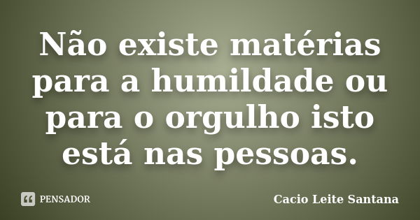 Não existe matérias para a humildade ou para o orgulho isto está nas pessoas.... Frase de Cacio Leite Santana.