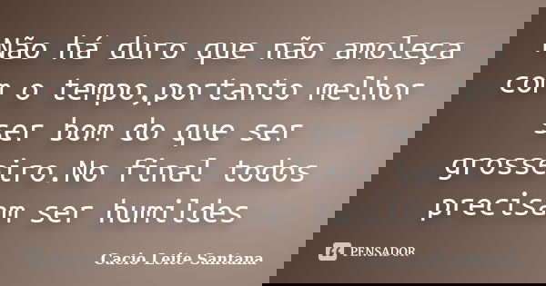 Não há duro que não amoleça com o tempo,portanto melhor ser bom do que ser grosseiro.No final todos precisam ser humildes... Frase de Cacio Leite Santana.
