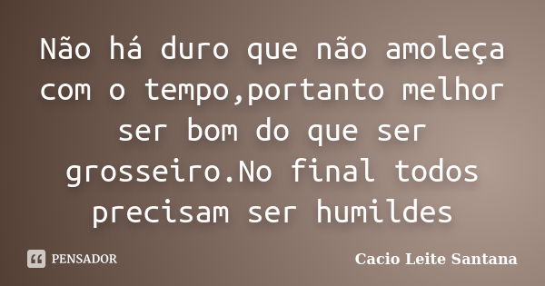 Não há duro que não amoleça com o tempo,portanto melhor ser bom do que ser grosseiro.No final todos precisam ser humildes... Frase de Cacio Leite Santana.