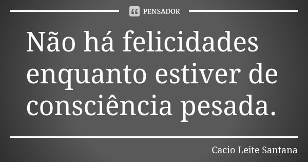 Não há felicidades enquanto estiver de consciência pesada.... Frase de Cacio Leite Santana.