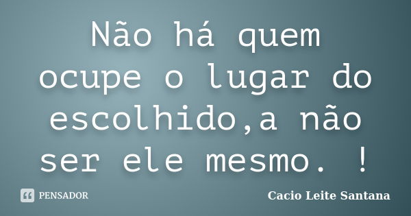 Não há quem ocupe o lugar do escolhido,a não ser ele mesmo. !... Frase de Cacio Leite Santana.