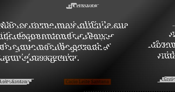 Não os torne mais difícil a sua vida,desapontando a Deus,e fazendo o que não lhe agrada.A vida aqui é passageira .... Frase de Cacio Leite Santana.
