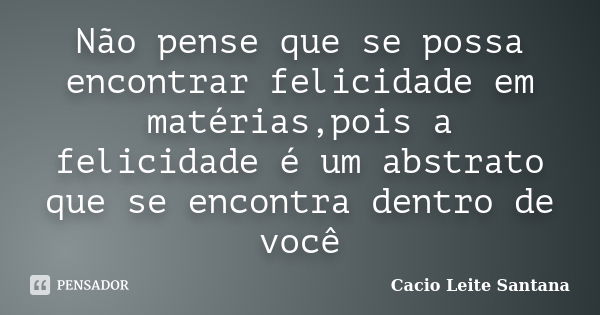 Não pense que se possa encontrar felicidade em matérias,pois a felicidade é um abstrato que se encontra dentro de você... Frase de Cacio Leite Santana.