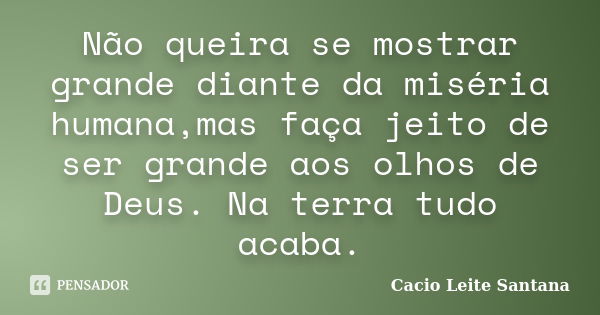 Não queira se mostrar grande diante da miséria humana,mas faça jeito de ser grande aos olhos de Deus. Na terra tudo acaba.... Frase de Cacio Leite Santana.