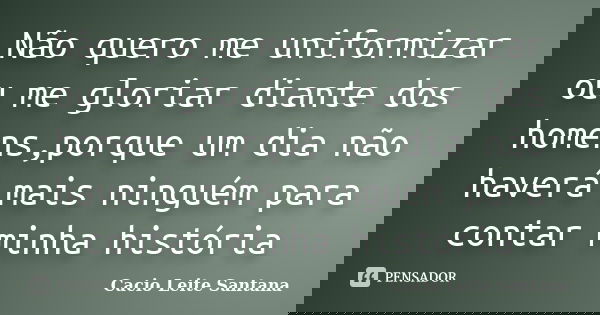 Não quero me uniformizar ou me gloriar diante dos homens,porque um dia não haverá mais ninguém para contar minha história... Frase de Cacio Leite Santana.