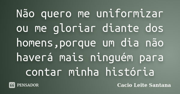 Não quero me uniformizar ou me gloriar diante dos homens,porque um dia não haverá mais ninguém para contar minha história... Frase de Cacio Leite Santana.