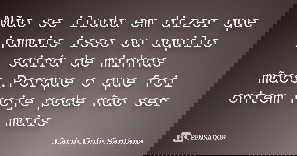 Não se iluda em dizer que jamais isso ou aquilo sairá de minhas mãos,Porque o que foi ontem hoje pode não ser mais... Frase de Cacio Leite Santana.