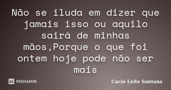 Não se iluda em dizer que jamais isso ou aquilo sairá de minhas mãos,Porque o que foi ontem hoje pode não ser mais... Frase de Cacio Leite Santana.