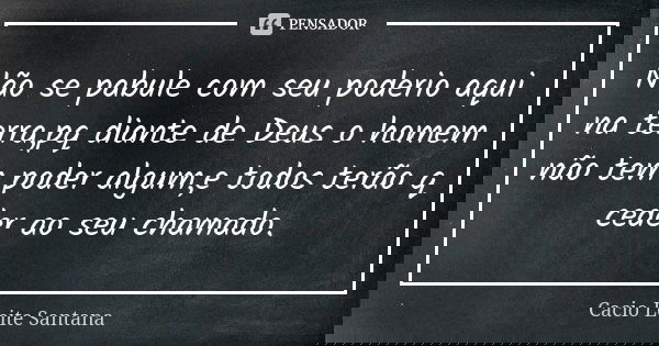 Não se pabule com seu poderio aqui na terra,pq diante de Deus o homem não tem poder algum,e todos terão q ceder ao seu chamado.... Frase de Cacio Leite Santana.